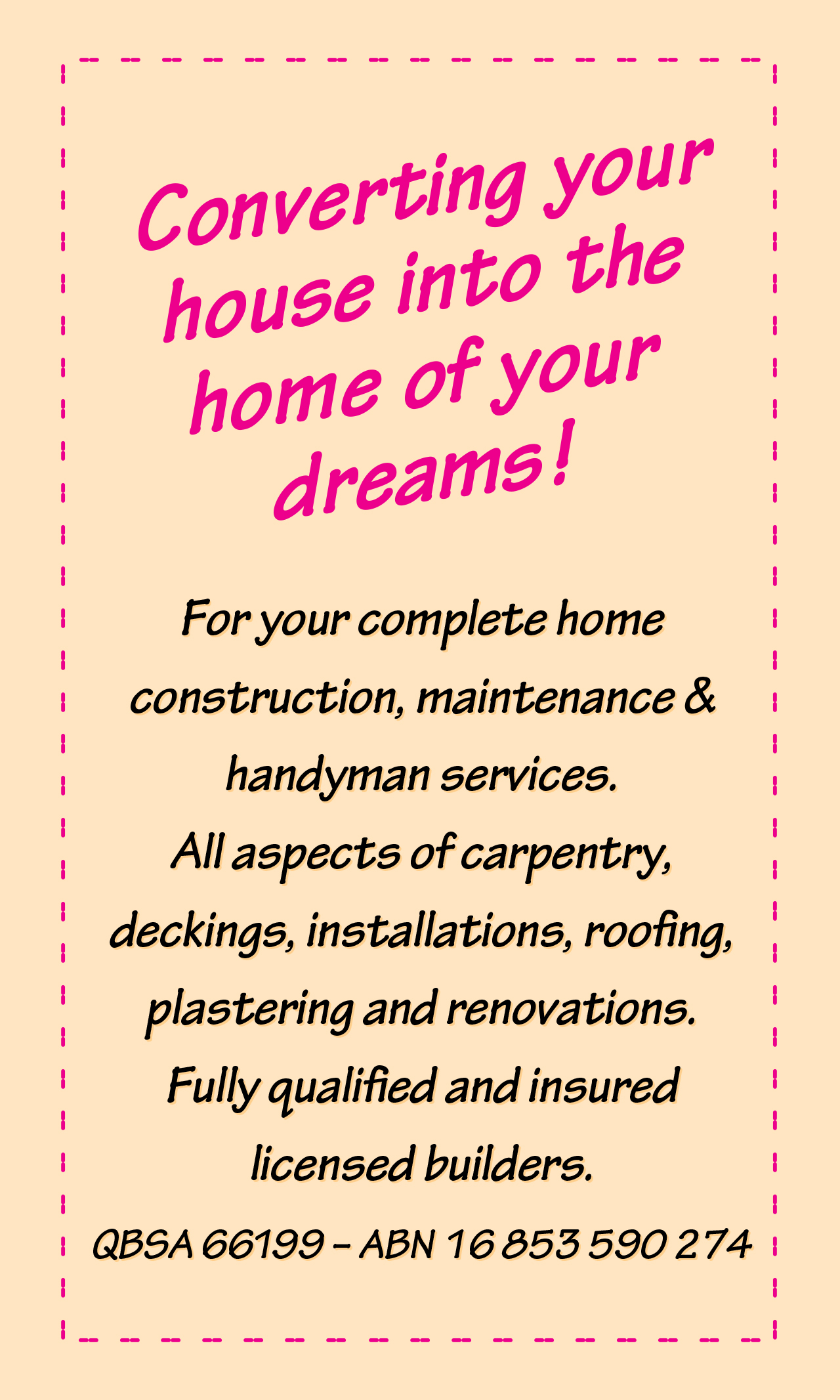 ﻿Converting your house into the home of your dreams! For your complete home construction, maintenance & handyman services.All aspects of carpentry, deckings, installations, roofing, plastering and renovations.Fully qualified and insured licensed builders. QBSA 66199 – ABN 1683 590 274